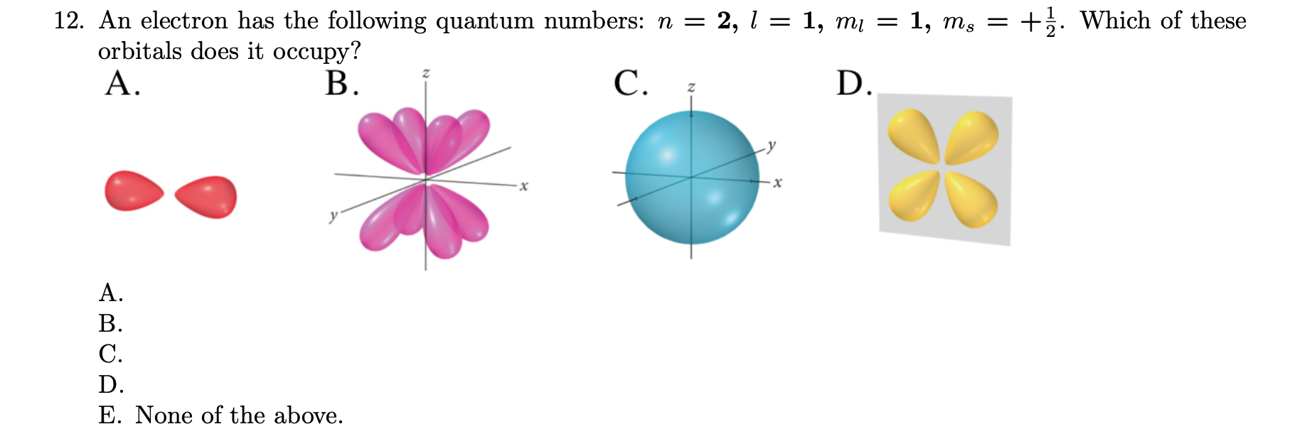 12. An electron has the following quantum numbers: n =
orbitals does it occupy?
A.
+. Which of these
2, l = 1, m = 1, ms =
C.
D.
B.
A.
B.
C.
D.
E. None of the above.
