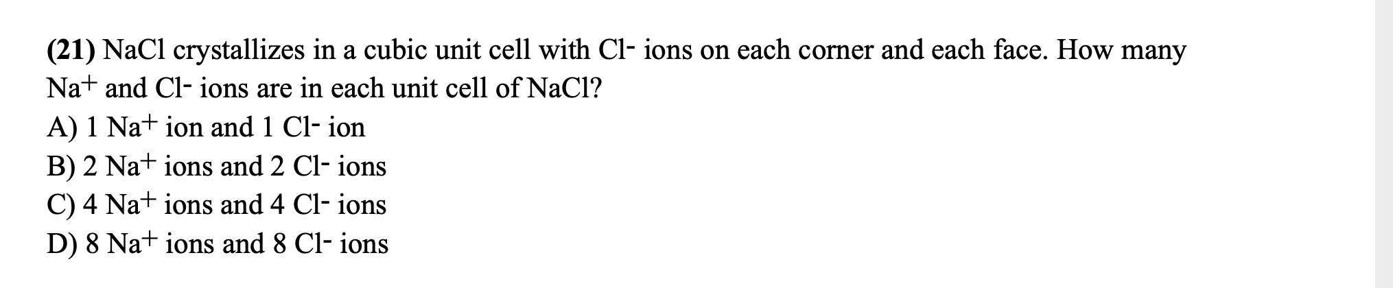 (21) NaCl crystallizes in a cubic unit cell with Cl- ions on each corner and each face. How many
Nat and Cl- ions are in each unit cell of NaCl?
A) 1 Nat ion and 1 Cl- ion
B) 2 Na+ ions and 2 Cl- ions
C) 4 Na+ ions and 4 Cl- ions
D) 8 Na+ ions and 8 Cl- ions
