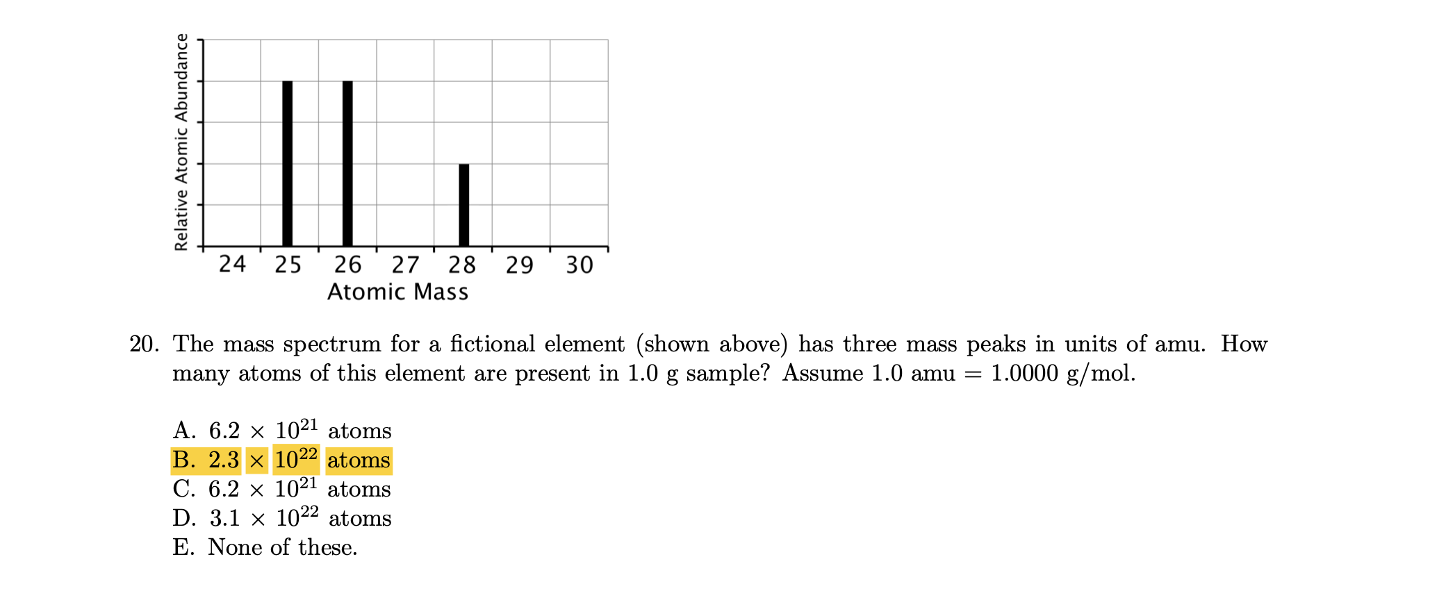 24
25
26
27
28
29
30
Atomic Mass
20. The mass spectrum for a fictional element (shown above) has three mass peaks in units of amu. How
many atoms of this element are present in 1.0 g sample? Assume 1.0 amu = 1.0000 g/mol.
A. 6.2 x 1021 atoms
B. 2.3 x 1022 atoms
C. 6.2 x 1021 atoms
D. 3.1 x 1022 atoms
E. None of these.
Relative Atomic Abundance
