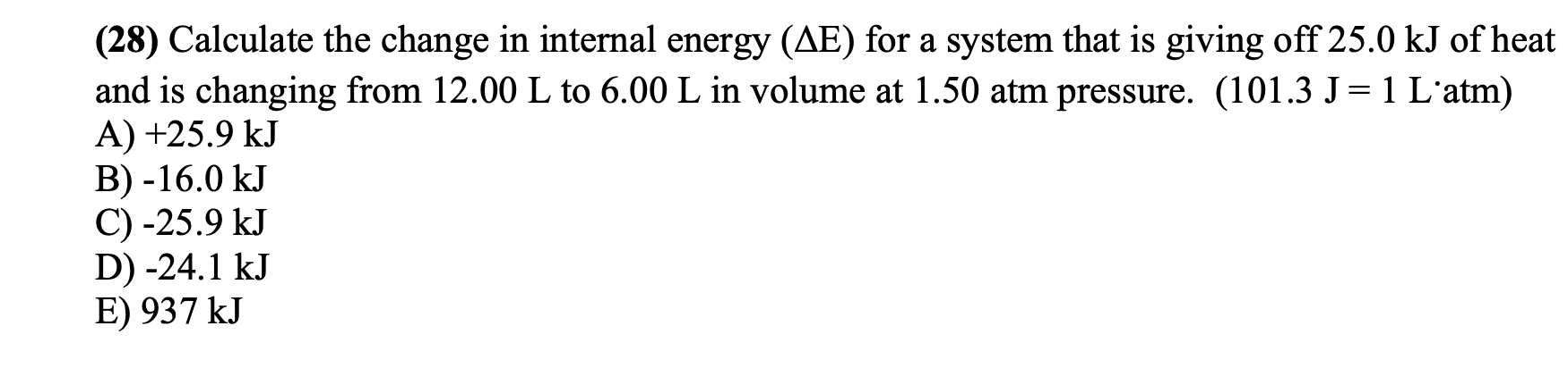 (28) Calculate the change in internal energy (AE) for a system that is giving off 25.0 kJ of heat
and is changing from 12.00 L to 6.00 L in volume at 1.50 atm pressure. (101.3 J=1 L'atm)
A) +25.9 kJ
B) -16.0 kJ
C) -25.9 kJ
D) -24.1 kJ
E) 937 kJ
