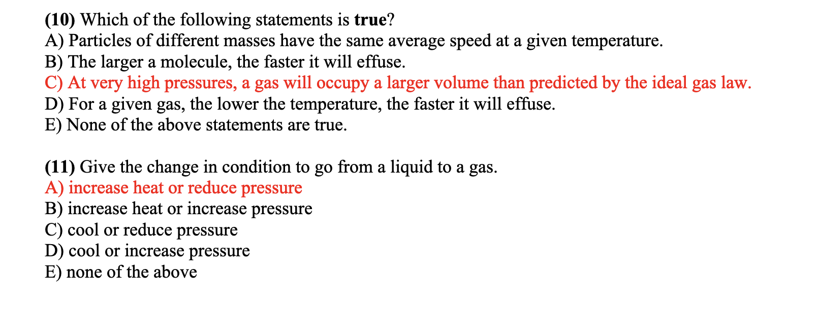 (10) Which of the following statements is true?
A) Particles of different masses have the same average speed at a given temperature.
B) The larger a molecule, the faster it will effuse.
C) At very high pressures, a gas will occupy a larger volume than predicted by the ideal gas law.
D) For a given gas, the lower the temperature, the faster it will effuse.
E) None of the above statements are true.
(11) Give the change in condition to go from a liquid to a gas.
A) increase heat or reduce pressure
B) increase heat or increase pressure
C) cool or reduce pressure
D) cool or increase pressure
E) none of the above
