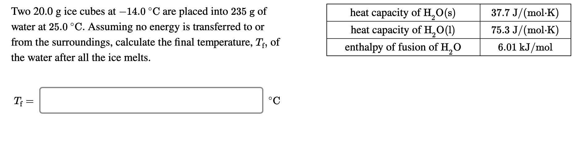 37.7 J/(mol-K)
heat capacity of H,O(s)
heat capacity of H,O(1)
Two 20.0 g ice cubes at –14.0 °C are placed into 235 g of
water at 25.0 °C. Assuming no energy is transferred to or
75.3 J/(mol-K)
from the surroundings, calculate the final temperature, T;, of
6.01 kJ/mol
enthalpy of fusion of H,O
the water after all the ice melts.
T =
°C
I|
