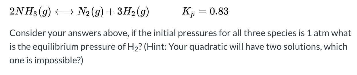 2NH3 (g) + N2 (g) + 3H2 (g)
Kp
0.83
Consider your answers above, if the initial pressures for all three species is 1 atm what
is the equilibrium pressure of H2? (Hint: Your quadratic will have two solutions, which
one is impossible?)
