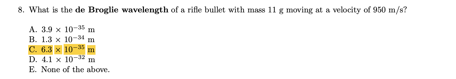 8. What is the de Broglie wavelength of a rifle bullet with mass 11 g moving at a velocity of 950 m/s?
-35
А. 3.9 х 10-
В. 1.3 х 10-34
C. 6.3 x 10-
D. 4.1 × 10-32
E. None of the above.
m
-35
m
