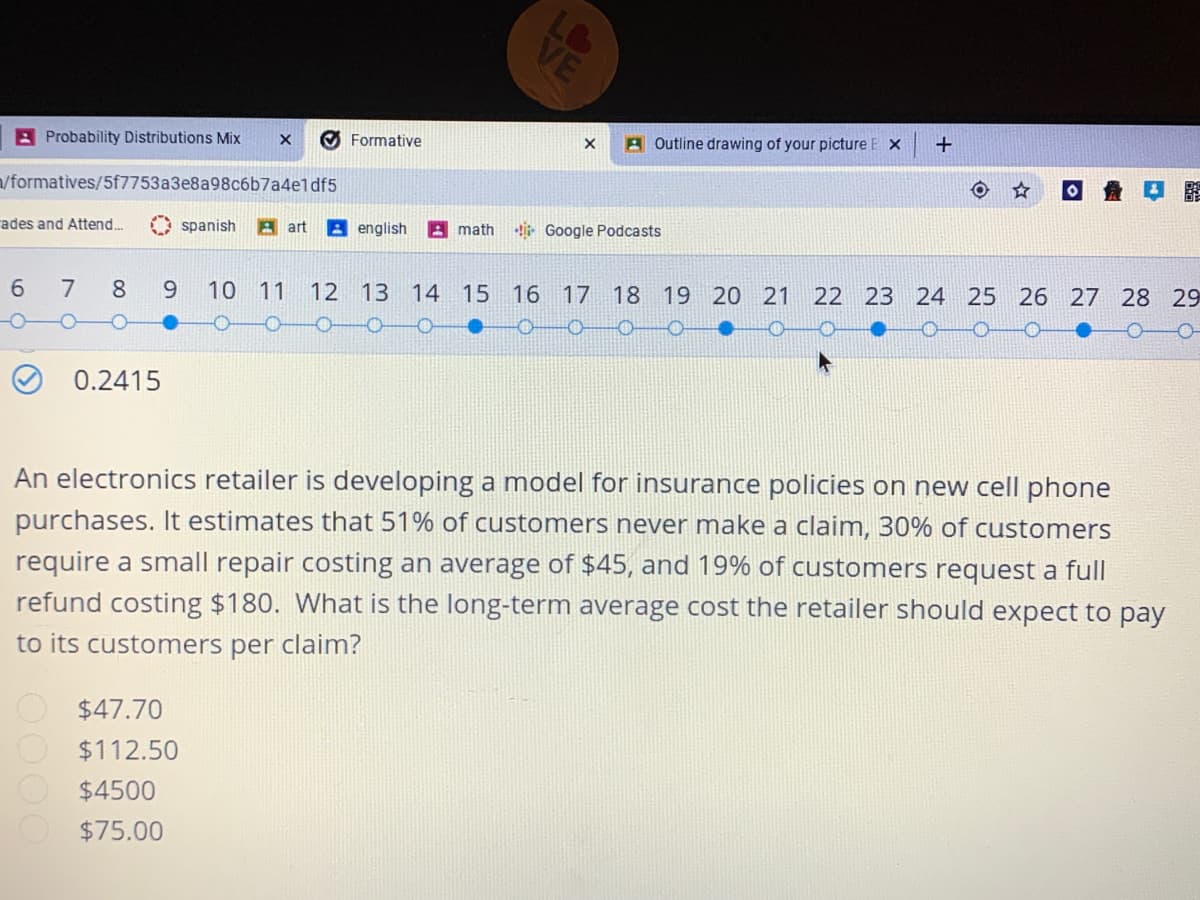 A Probability Distributions Mix
O Formative
A Outline drawing of your picture E X
/formatives/5f7753a3e8a98c6b7a4eldf5
ades and Attend...
spanish
A art
A english
A math
- Google Podcasts
7
8
10 11
12 13
14 15 16 17 18 19 20 21 22 23 24 25 26 27 28 29
0.2415
An electronics retailer is developing a model for insurance policies on new cell phone
purchases. It estimates that 51% of customers never make a claim, 30% of customers
require a small repair costing an average of $45, and 19% of customers request a full
refund costing $180. What is the long-term average cost the retailer should expect to pay
to its customers per claim?
$47.70
$112.50
$4500
$75.00
