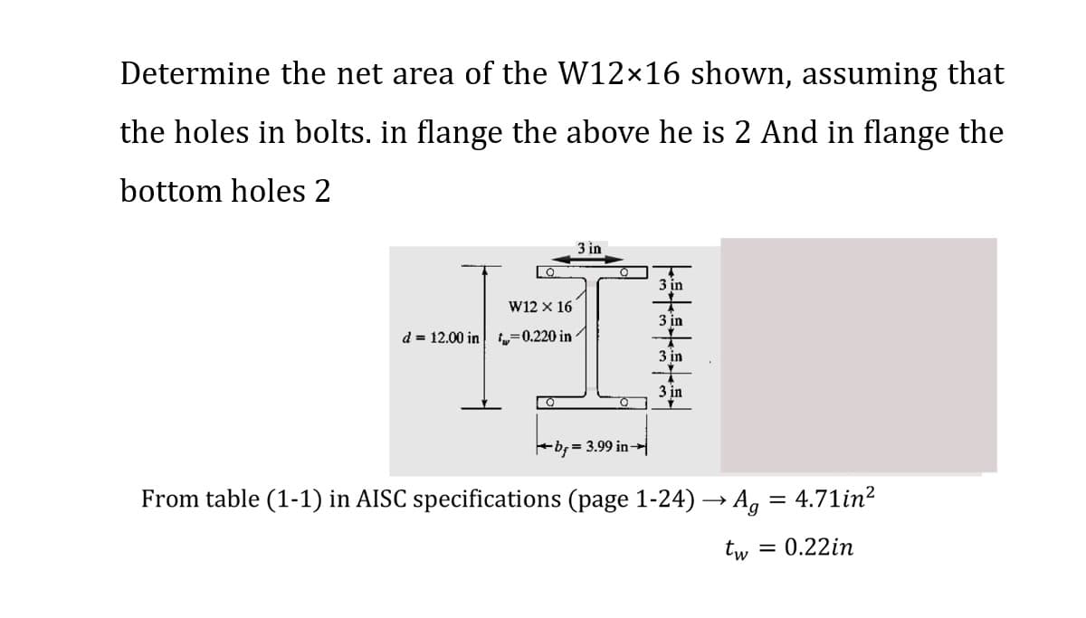 Determine the net area of the W12×16 shown, assuming that
the holes in bolts. in flange the above he is 2 And in flange the
bottom holes 2
LO
W12 X 16
d 12.00 in 0.220 in
Q
3 in
O
b= 3.99 in
|3+3+3+3
3 in
3 in
3 in
3 in
From table (1-1) in AISC specifications (page 1-24) → Ag = 4.71in²
tw
= 0.22in