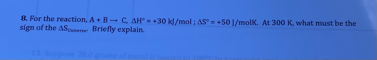 8. For the reaction, A + B→ C, AH° = +30 kJ/mol ; AS° = +50 J/molK. At 300 K, what must be the
sign of the ASyniverser Briefly explain.
11. Suppose 20.0 grams
