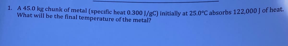 1. A 45.0 kg chunk of metal (specific heat 0.300 1/gC) initially at 25.0°C absorbs 122,000 J of neac.
What will be the final temperature of the metal?
