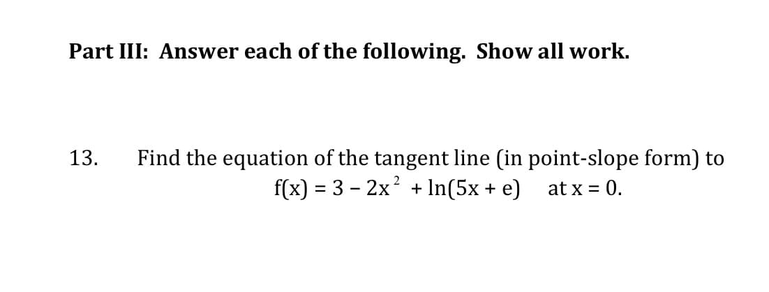Part III: Answer each of the following. Show all work.
Find the equation of the tangent line (in point-slope form) to
f(x) = 3 – 2x? + In(5x + e)
13.
at x = 0.
