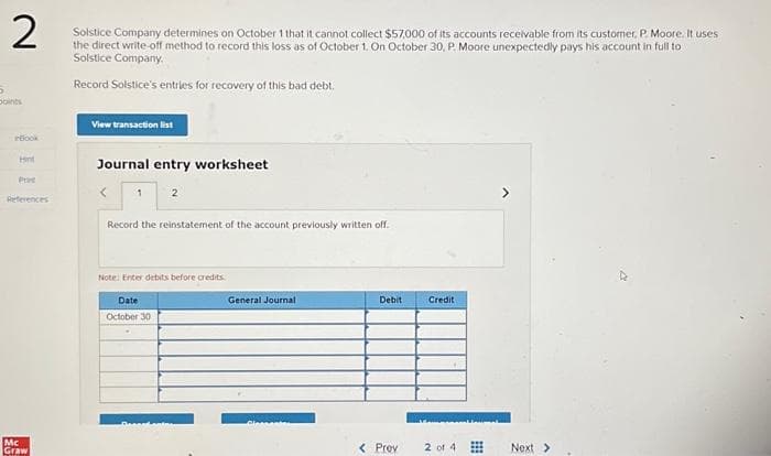 5
2
Solstice Company determines on October 1 that it cannot collect $57,000 of its accounts receivable from its customer, P. Moore. It uses
the direct write-off method to record this loss as of October 1. On October 30, P. Moore unexpectedly pays his account in full to
Solstice Company.
Record Solstice's entries for recovery of this bad debt.
inBook
Hint
Prad
References
Mc
Graw
View transaction list
Journal entry worksheet
1
Record the reinstatement of the account previously written off.
2
Note: Enter debits before credits
Date
October 30
Despedent
General Journal
Debit
< Prev
Credit
2 of 4
⠀⠀
>
Next >