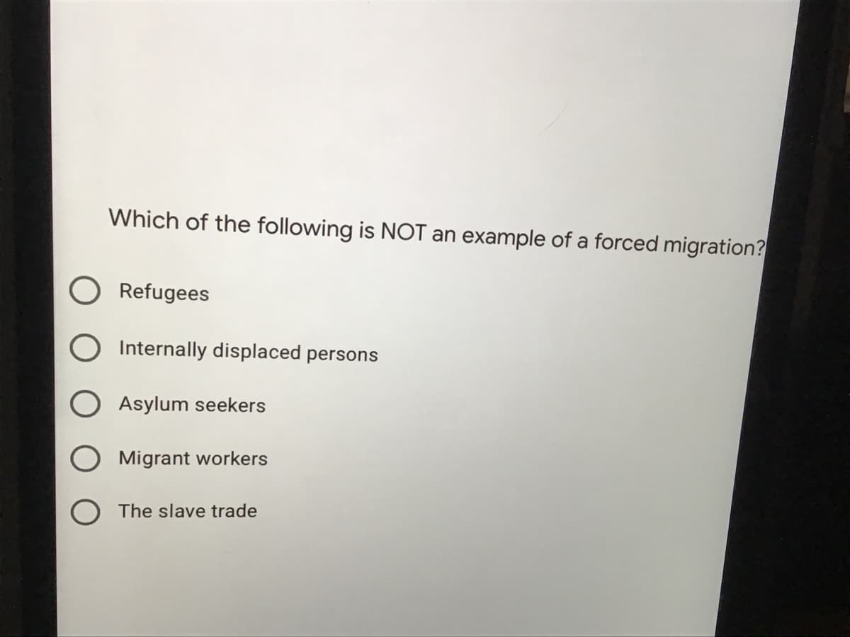 Which of the following is NOT an example of a forced migration?
Refugees
Internally displaced persons
Asylum seekers
O Migrant workers
The slave trade
