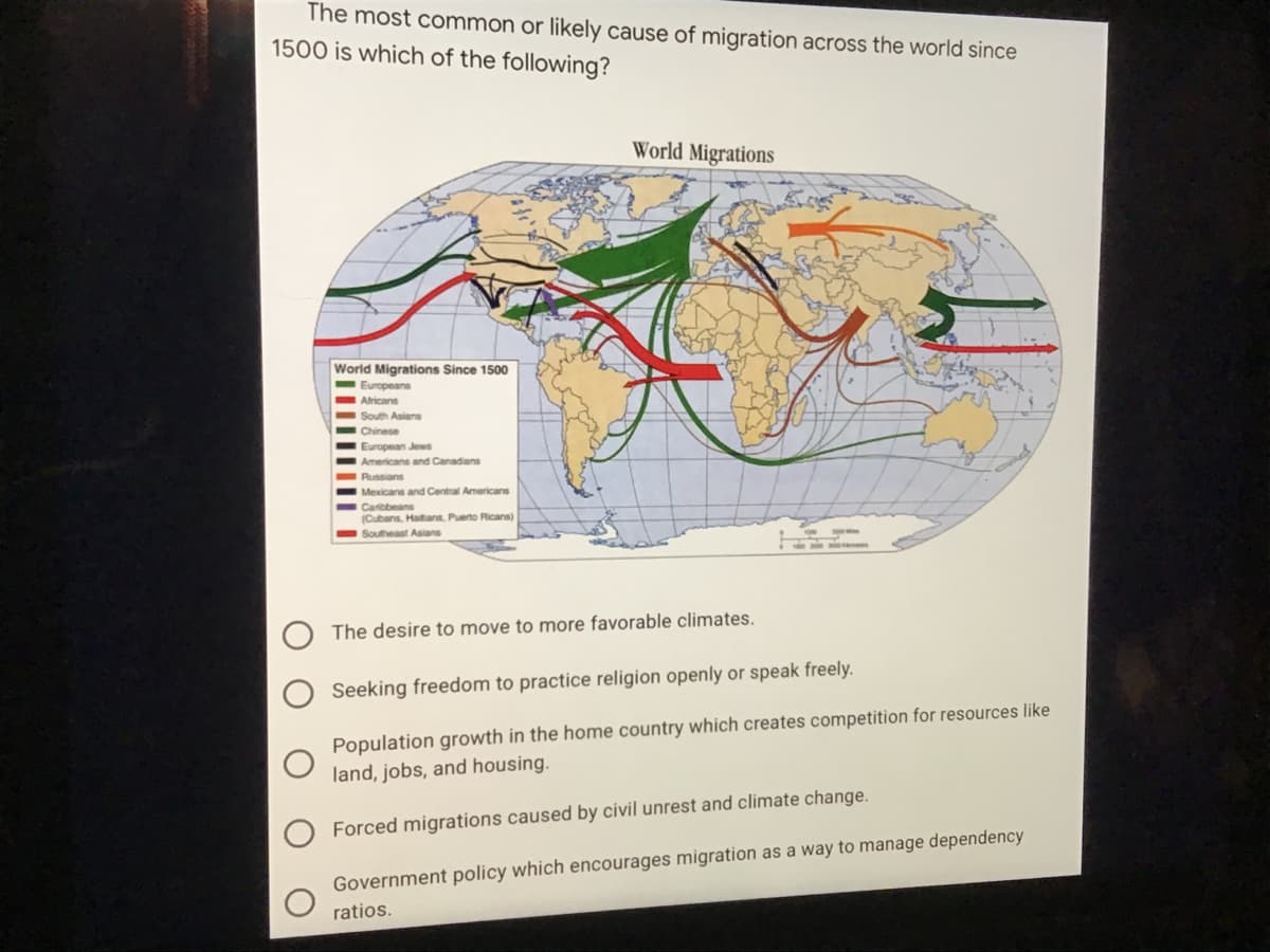 The most common or likely cause of migration across the world since
1500 is which of the following?
World Migrations
World Migrations Since 1500
Europeans
Atricans
South Asians
Chinese
European Jews
Americans and Canadians
Russians
Mexicans and Central Americans
Carbbeans
(Cubans, Haitans, Pueno Ricans)
Southeast Asians
The desire to move to more favorable climates.
Seeking freedom to practice religion openly or speak freely.
Population growth in the home country which creates competition for resources like
land, jobs, and housing.
Forced migrations caused by civil unrest and climate change.
Government policy which encourages migration as a way to manage dependency
ratios.
