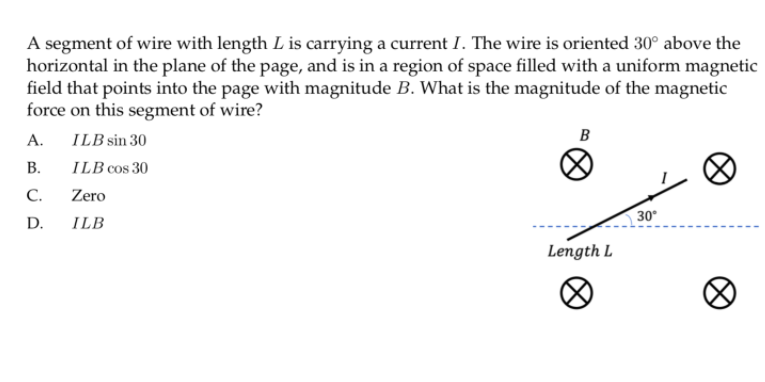A segment of wire with length L is carrying a current I. The wire is oriented 30° above the
horizontal in the plane of the page, and is in a region of space filled with a uniform magnetic
field that points into the page with magnitude B. What is the magnitude of the magnetic
force on this segment of wire?
A.
ILB sin 30
B
В.
ILB cos 30
C.
Zero
D.
ILB
30
Length L
