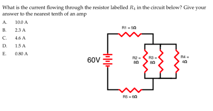 What is the current flowing through the resistor labelled R4 in the circuit below? Give your
answer to the nearest tenth of an amp
А.
10.0 A
R1 = 50
В.
2.3 A
C.
4.6 A
D.
1.5 A
E.
0.80 A
R4 =
60V =
R2 =
R3 =
40
R5 = 6N
