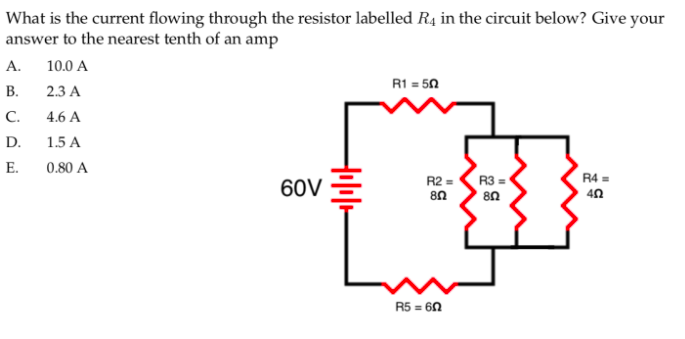 What is the current flowing through the resistor labelled R4 in the circuit below? Give your
answer to the nearest tenth of an amp
А.
10.0 A
R1 = 50
В.
2.3 A
C.
4.6 A
D.
1.5 A
E.
0.80 A
R4 =
60V
R2 =
R3 =
40
R5 = 60
