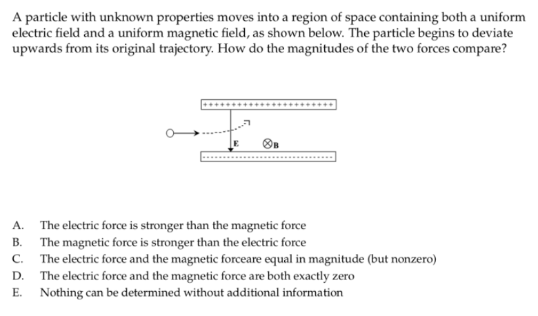 A particle with unknown properties moves into a region of space containing both a uniform
electric field and a uniform magnetic field, as shown below. The particle begins to deviate
upwards from its original trajectory. How do the magnitudes of the two forces compare?
OB
The electric force is stronger than the magnetic force
The magnetic force is stronger than the electric force
А.
В.
С.
The electric force and the magnetic forceare equal in magnitude (but nonzero)
The electric force and the magnetic force are both exactly zero
Nothing can be determined without additional information
D.
Е.

