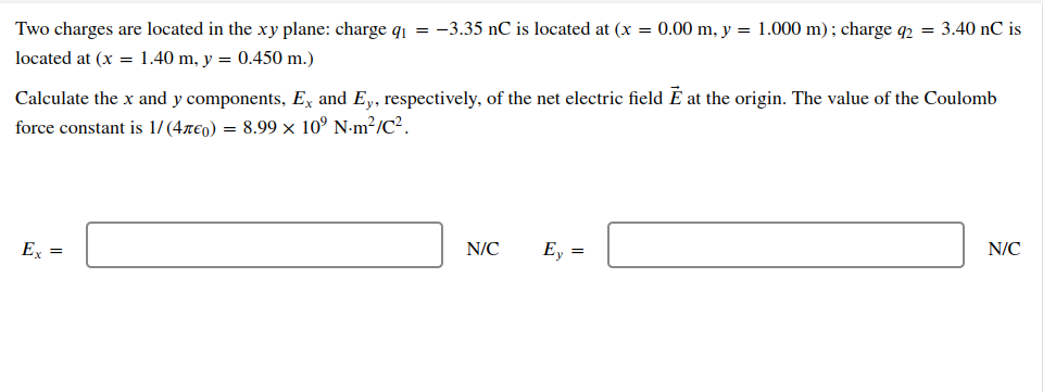 Two charges are located in the xy plane: charge q₁ = -3.35 nC is located at (x = 0.00 m, y = 1.000 m); charge q2 = 3.40 nC is
located at (x = 1.40 m, y = 0.450 m.)
Calculate the x and y components, Ex and Ey, respectively, of the net electric field È at the origin. The value of the Coulomb
force constant is 1/(4€) = 8.99 × 10⁹ Nm²/C².
Ex =
N/C
Ey =
=
N/C
