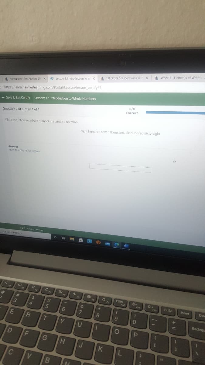 Week 1- Elements of Writinc
1.8 Order of Operations with X
e Lesson 1.1 Introduction to W x
X
Homepage Pre-Aigebra 20
5 https://learn.hawkeslearning.com/Portal/Lesson/lesson.certify#!
6/8
- Save & Exit Certify Lesson: 1.1 Introduction to Whole Numbers
Correct
Question 7 of 8, Step 1 of 1
Write the following whole number in standard notation.
eight hundred seven thousand, six hundred sixty-eight
Answer
How to enter your answer
e HairLeing
Type here to scarch
4-
Cc
F3
F4
FS
FG
F7
PrtSc
Insert
F9
F10
FIL
Dele
F12
%23
24
&
3
4.
5
8
Backspa
31
T
Y
U
D
G
H.
J.
K
L
121
V
