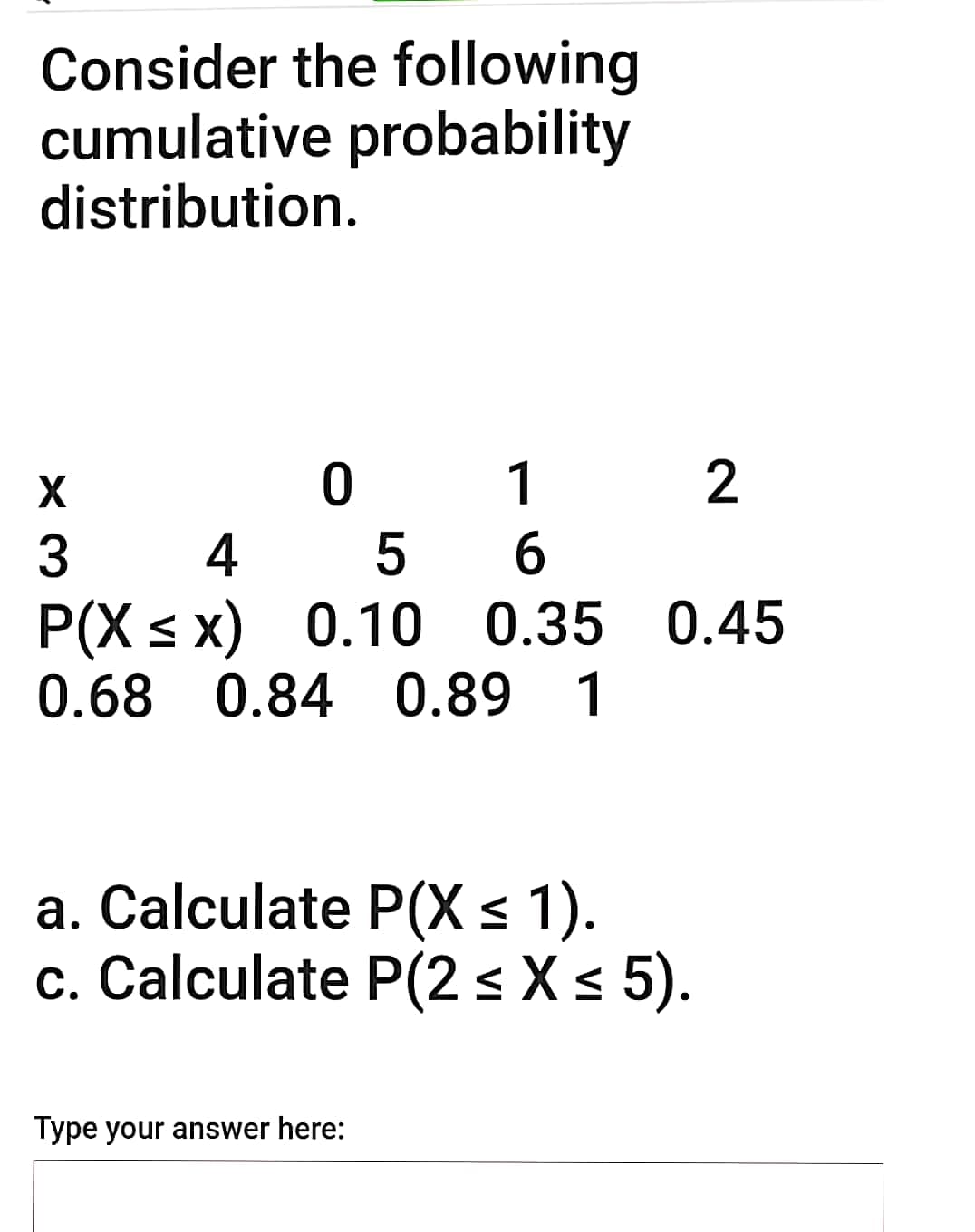 Consider the following
cumulative probability
distribution.
0 1
5
P(X s x) 0.10 0.35 0.45
0.68 0.84 0.89
2
3
6
1
a. Calculate P(X < 1).
c. Calculate P(2 s X s 5).
Type your answer here:

