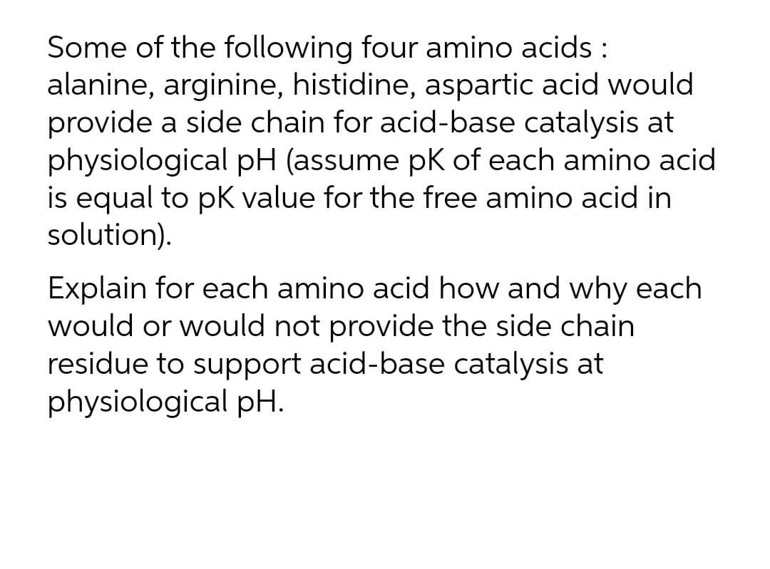 Some of the following four amino acids :
alanine, arginine, histidine, aspartic acid would
provide a side chain for acid-base catalysis at
physiological pH (assume pK of each amino acid
is equal to pK value for the free amino acid in
solution).
Explain for each amino acid how and why each
would or would not provide the side chain
residue to support acid-base catalysis at
physiological pH.
