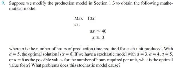 9. Suppose we modify the production model in Section 1.3 to obtain the following mathe-
matical model:
Max 10x
s.t.
ax < 40
x 2 0
where a is the number of hours of production time required for each unit produced. With
a = 5, the optimal solution is x = 8. If we have a stochastic model with a = 3, a = 4, a = 5,
or a = 6 as the possible values for the number of hours required per unit, what is the optimal
value for x? What problems does this stochastic model cause?

