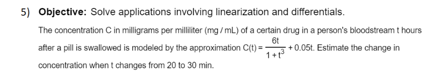 The concentration C in milligrams per milliliter (mg / mL) of a certain drug in a person's bloodstream t hours
6t
+0.05t. Estimate the change in
after a pill is swallowed is modeled by the approximation C(t) = -
1+t3
concentration whent changes from 20 to 30 min.
