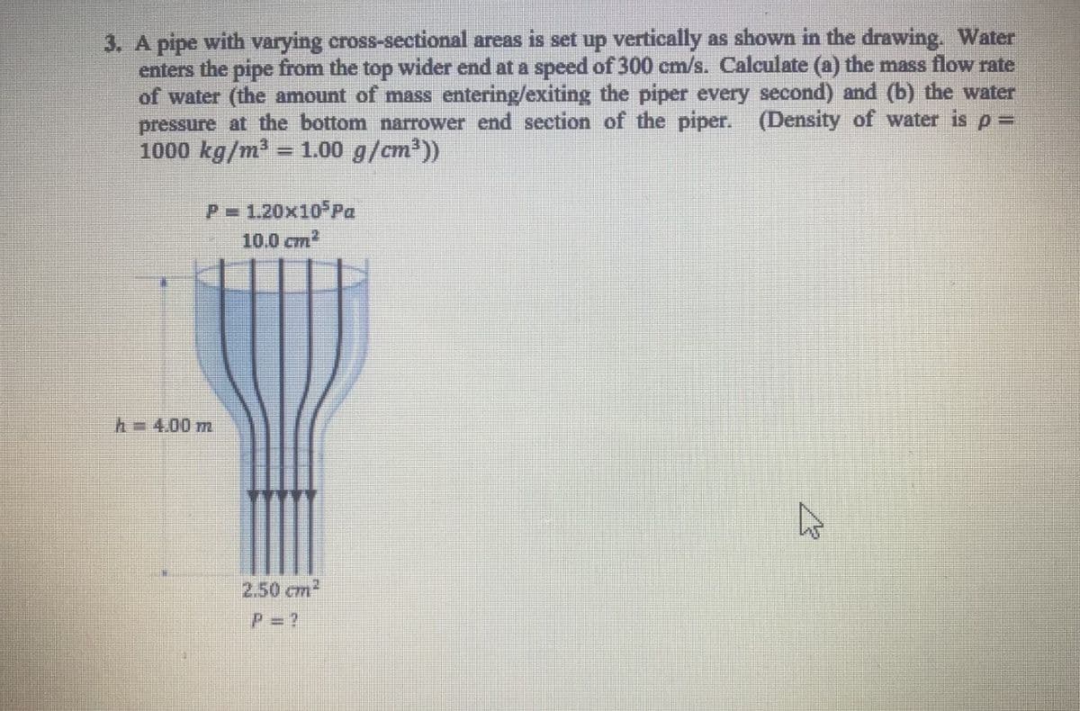 3. A pipe with varying cross-sectional areas is set up vertically as shown in the drawing. Water
enters the pipe from the top wider end at a speed of 300 cm/s. Calculate (a) the mass flow rate
of water (the amount of mass entering/exiting the piper every second) and (b) the water
pressure at the bottom narrower end section of the piper. (Density of water is p =
1000 kg/m2
1.00 g/cm'))
P 1.20x10 Pa
10.0 cm
h=4.00 m
2.50 cm2
P= ?
