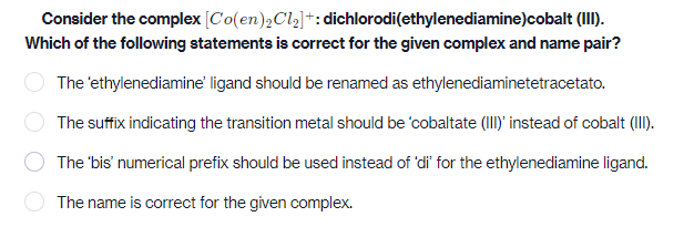 Consider the complex [C'o(en),Cl2]*: dichlorodi(ethylenediamine)cobalt (II).
Which of the following statements is correct for the given complex and name pair?
The 'ethylenediamine' ligand should be renamed as ethylenediaminetetracetato.
The suffix indicating the transition metal should be 'cobaltate (Iy instead of cobalt (I).
The 'bis' numerical prefix should be used instead of 'di' for the ethylenediamine ligand.
The name is correct for the given complex.
