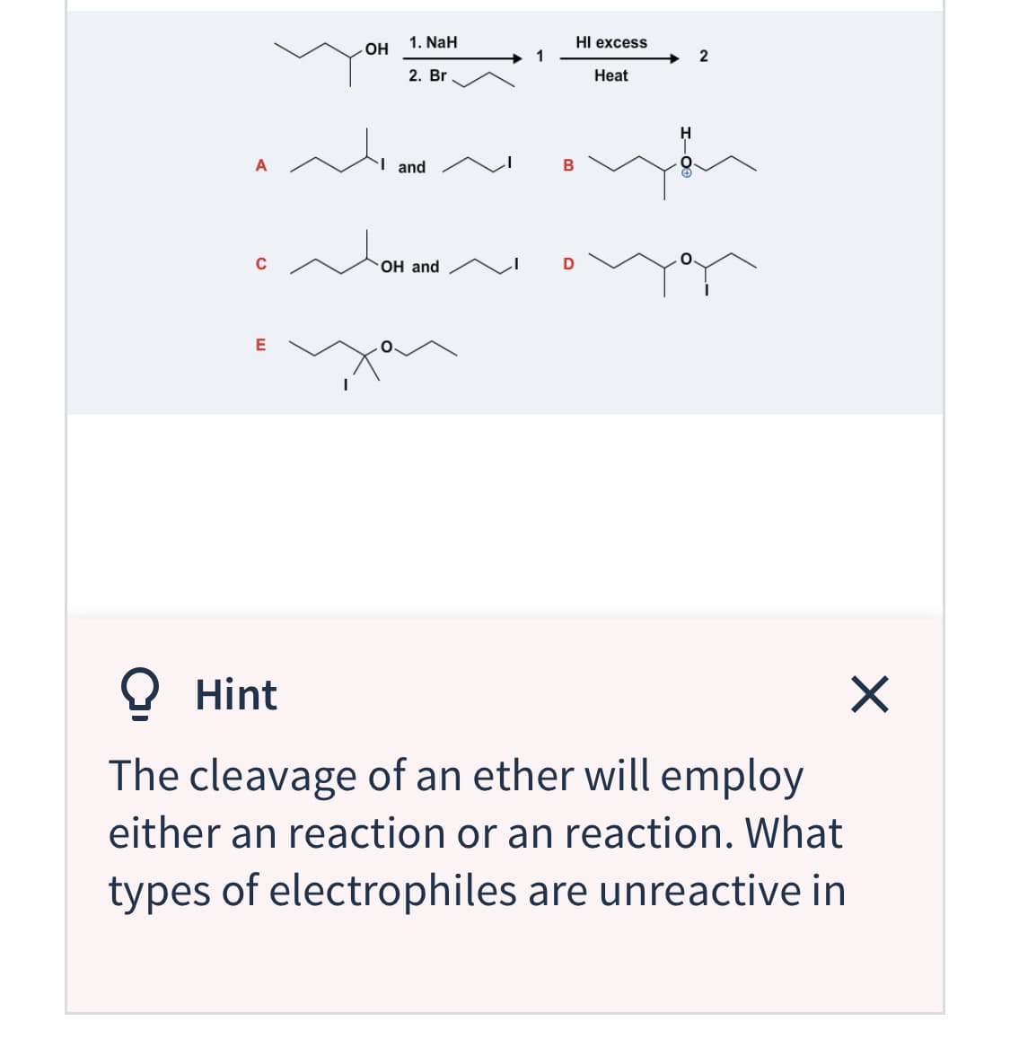 1. NaH
HI excess
1
OH
2
2. Br
Heat
H
I and
C
OH and
E
O Hint
The cleavage of an ether will employ
either an reaction or an reaction. What
types of electrophiles are unreactive in
