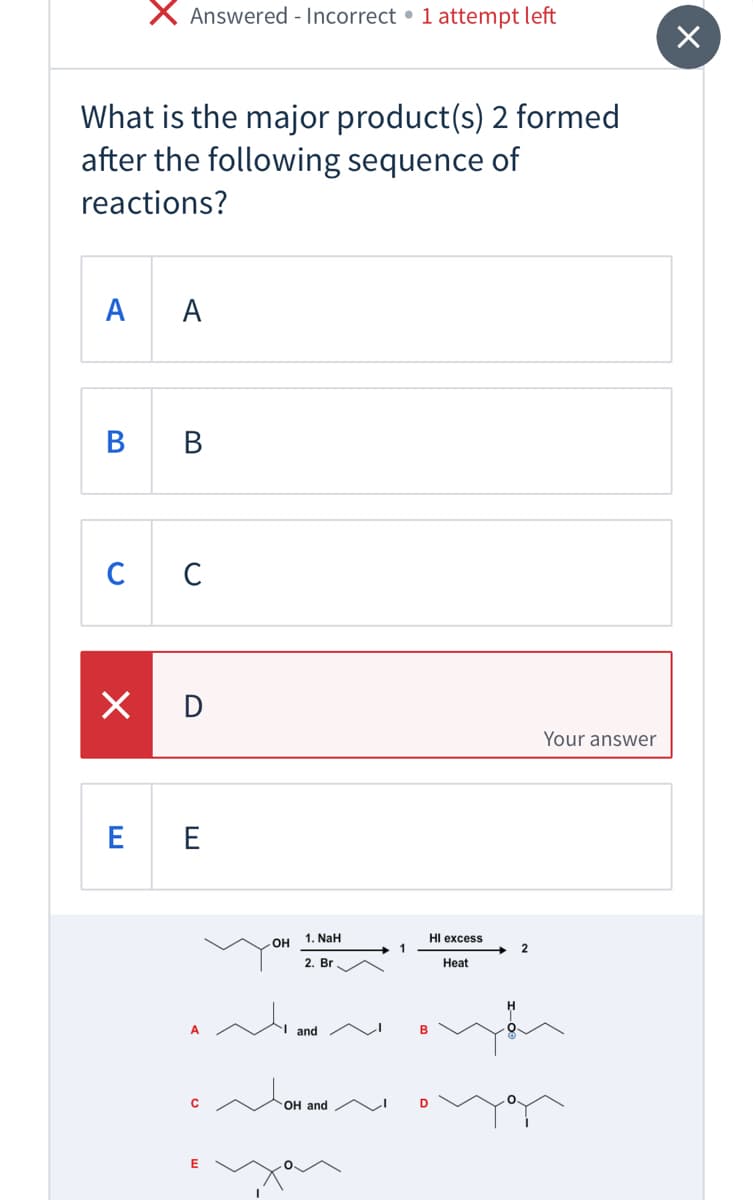 Answered - Incorrect • 1 attempt left
What is the major product(s) 2 formed
after the following sequence of
reactions?
A A
В в
C C
X D
Your answer
E E
1. NaH
HI excess
2. Br
Heat
A
I and
C
OH and
