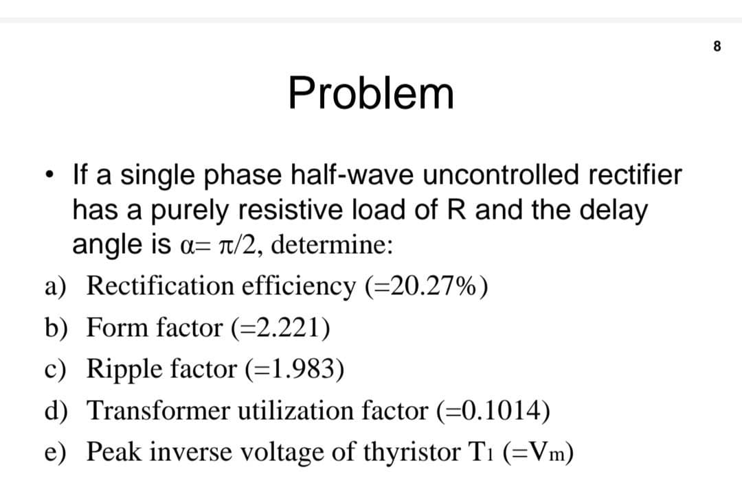 Problem
• If a single phase half-wave uncontrolled rectifier
●
has a purely resistive load of R and the delay
angle is α= π/2, determine:
a) Rectification efficiency (=20.27%)
b) Form factor (=2.221)
c) Ripple factor (=1.983)
d) Transformer utilization factor (-0.1014)
e) Peak inverse voltage of thyristor Ti (=Vm)
8