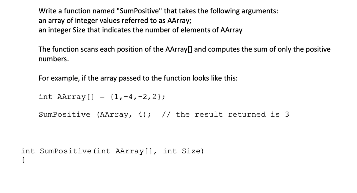 Write a function named "SumPositive" that takes the following arguments:
an array of integer values referred to as AArray;
an integer Size that indicates the number of elements of AArray
The function scans each position of the AArray[] and computes the sum of only the positive
numbers.
For example, if the array passed to the function looks like this:
int AArray[]
{1,-4,-2,2};
%3D
SumPositive (AArray, 4);
// the result returned is 3
int SumPositive(int AArray[], int Size)
{
