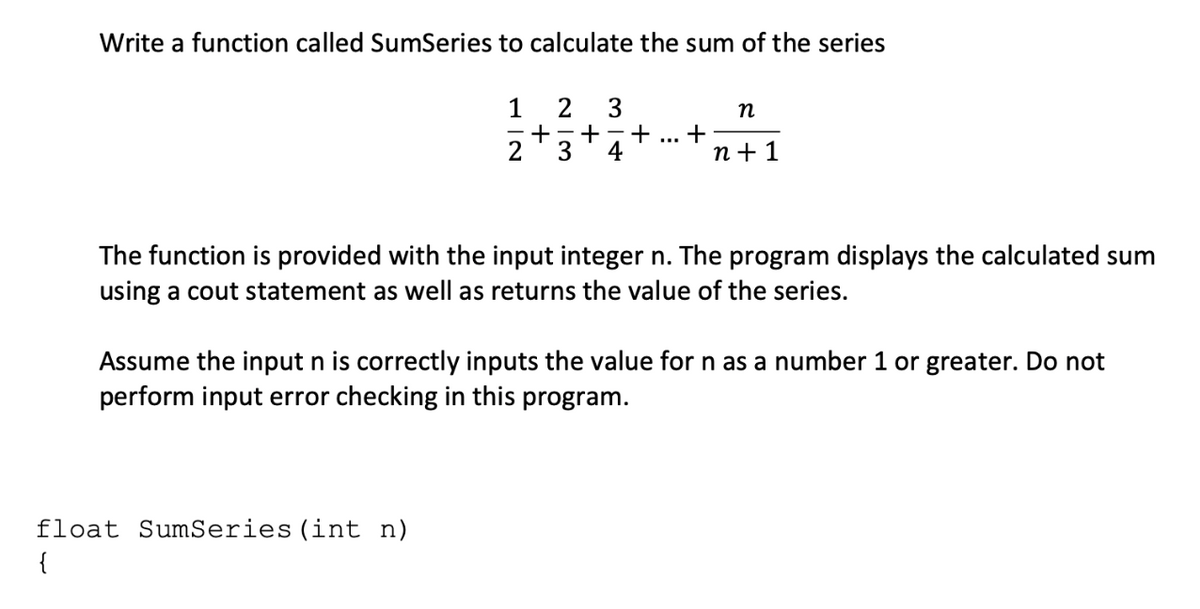 Write a function called SumSeries to calculate the sum of the series
1
2
3
n
- +
4
+
п+1
...
2
The function is provided with the input integer n. The program displays the calculated sum
using a cout statement as well as returns the value of the series.
Assume the input n is correctly inputs the value for n as a number 1 or greater. Do not
perform input error checking in this program.
float SumSeries (int n)
{
