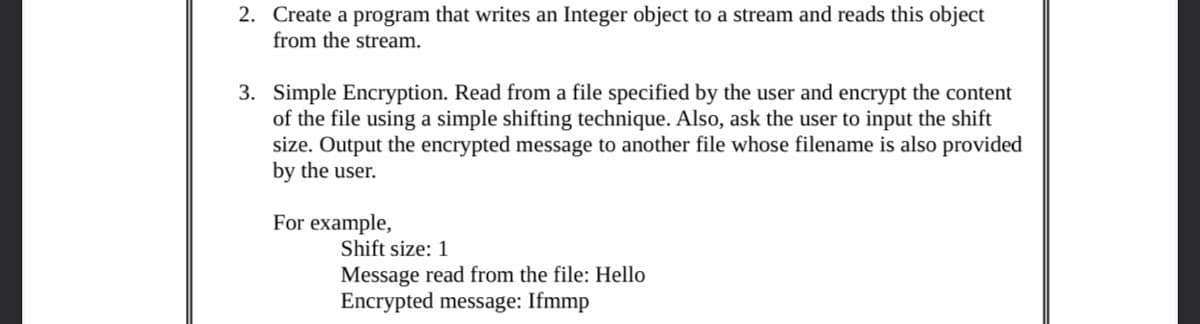 2. Create a program that writes an Integer object to a stream and reads this object
from the stream.
3. Simple Encryption. Read from a file specified by the user and encrypt the content
of the file using a simple shifting technique. Also, ask the user to input the shift
size. Output the encrypted message to another file whose filename is also provided
by the user.
For example,
Shift size: 1
Message read from the file: Hello
Encrypted message: Ifmmp
