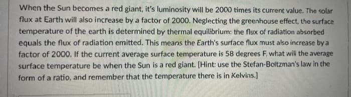 When the Sun becomes a red giant, it's luminosity will be 2000 times its current value. The solar
flux at Earth will also increase by a factor of 2000. Neglecting the greenhouse effect, the surface
temperature of the earth is determined by thermal equilibrium: the flux of radiation absorbed
equals the flux of radiation emitted. This means the Earth's surface flux must also increase by a
factor of 2000. If the current average surface temperature is 58 degrees F. what will the average
surface temperature be when the Sun is a red giant. [Hint: use the Stefan-Boltzman's law in the
form of a ratio, and remember that the temperature there is in Kelvins.]
