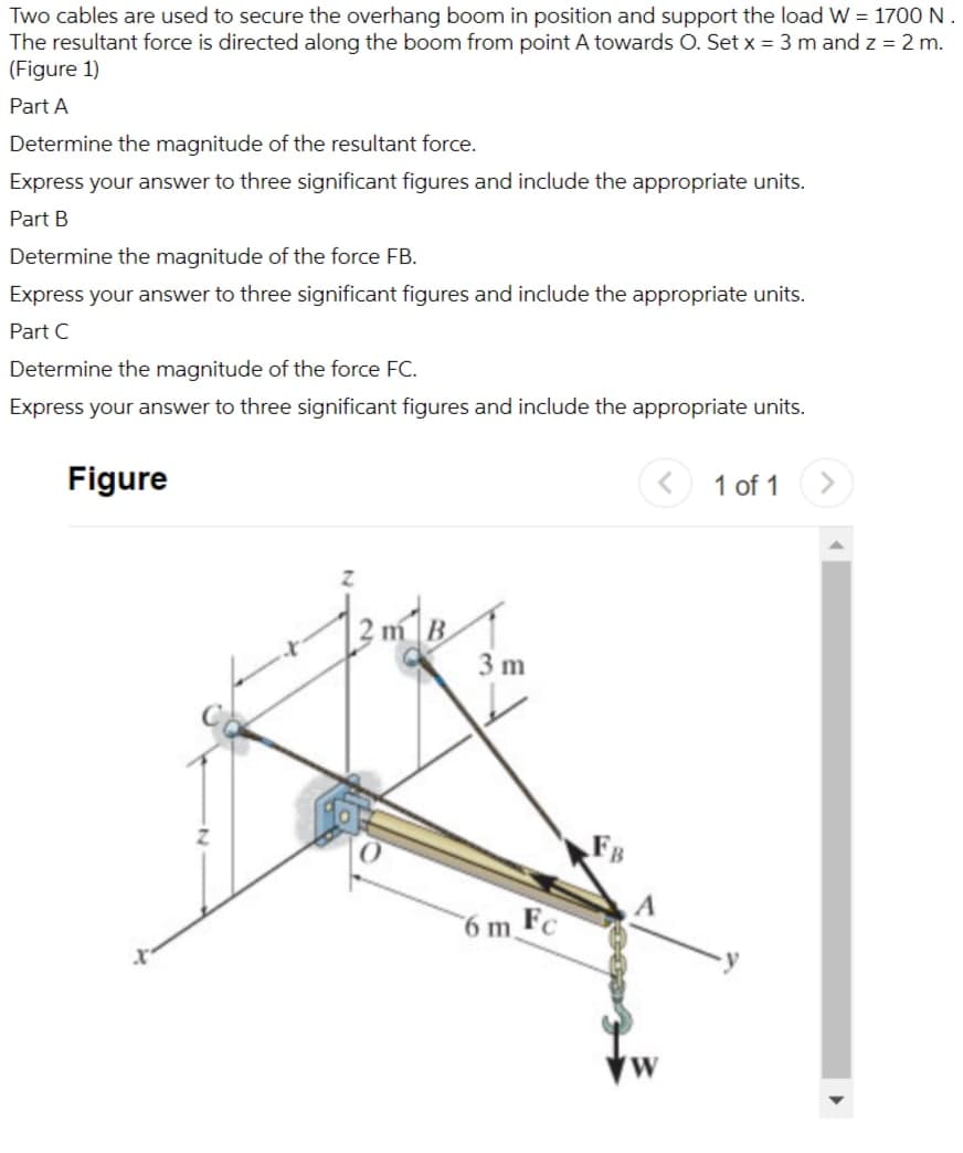 Two cables are used to secure the overhang boom in position and support the load W = 1700 N.
The resultant force is directed along the boom from point A towards O. Set x = 3 m and z = 2 m.
(Figure 1)
Part A
Determine the magnitude of the resultant force.
Express your answer to three significant figures and include the appropriate units.
Part B
Determine the magnitude of the force FB.
Express your answer to three significant figures and include the appropriate units.
Part C
Determine the magnitude of the force FC.
Express your answer to three significant figures and include the appropriate units.
Figure
1 of 1
3 m
6 m,
FC
