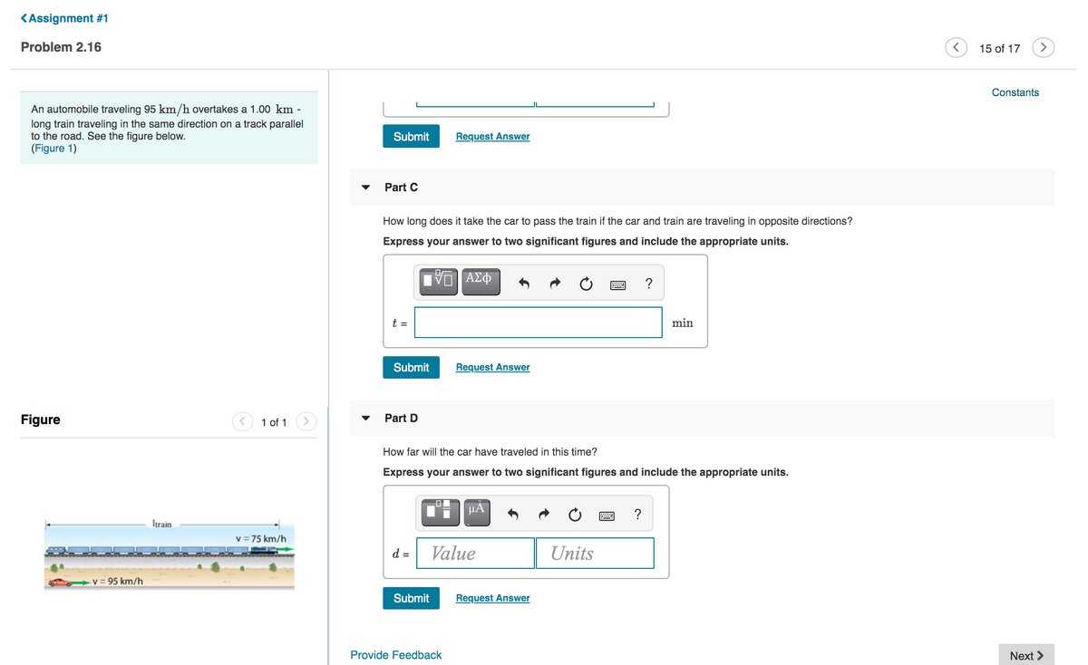 <Assignment #1
Problem 2.16
15 of 17
>
Constants
An automobile traveling 95 km/h overtakes a 1.00 km -
long train traveling in the same direction on a track parallel
to the road. See the figure below.
(Figure 1)
Submit
Request Answer
Part C
How long does it take the car to pass the train if the car and train are traveling in opposite directions?
Express your answer to two significant figures and include the appropriate units.
?
t =
min
Submit
Request Answer
Figure
1 of 1
Part D
How far will the car have traveled in this time?
Express your answer to two significant figures and include the appropriate units.
HA
?
Itrain
v = 75 km/h
d =
Value
Units
v 95 km/h
Submit
Request Answer
Provide Feedback
Next >
