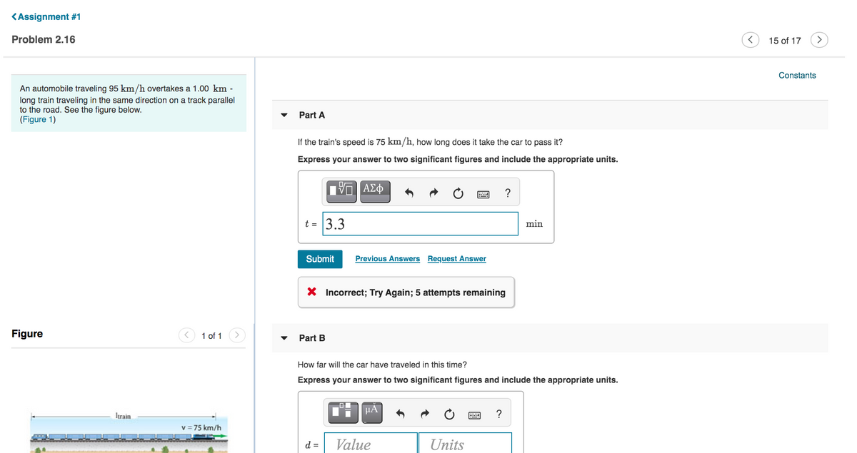 <Assignment #1
Problem 2.16
15 of 17
>
Constants
An automobile traveling 95 km/h overtakes a 1.00 km -
long train traveling in the same direction on a track parallel
to the road. See the figure below.
(Figure 1)
Part A
If the train's speed is 75 km/h, how long does it take the car to pass it?
Express your answer to two significant figures and include the appropriate units.
ΑΣφ
?
t = 3.3
min
Submit
Previous Answers Request Answer
X Incorrect; Try Again; 5 attempts remaining
Figure
1 of 1
Part B
How far will the car have traveled in this time?
Express your answer to two significant figures and include the appropriate units.
HA
Itrain
v = 75 km/h
d =
Value
Units
