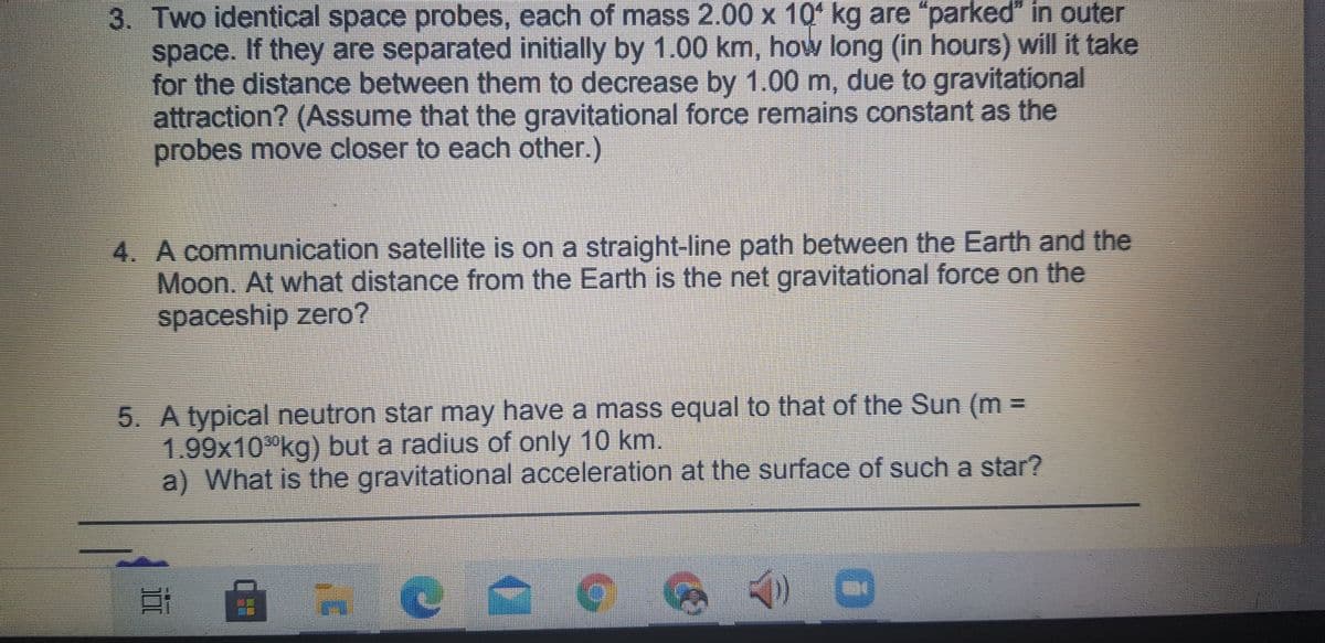 3. Two identical space probes, each of mass 2.00 x 10ʻ kg are "parked" in outer
space. If they are separated initially by 1.00 km, how long (in hours) will it take
for the distance between them to decrease by 1.00 m, due to gravitational
attraction? (Assume that the gravitational force remains constant as the
probes move closer to each other.)
4. A communication satellite is on a straight-line path between the Earth and the
Moon. At what distance from the Earth is the net gravitational force on the
spaceship zero?
5. A typical neutron star may have a mass equal to that of the Sun (m =
1.99x10°kg) but a radius of only 10 km.
a) What is the gravitational acceleration at the surface of such a star?
