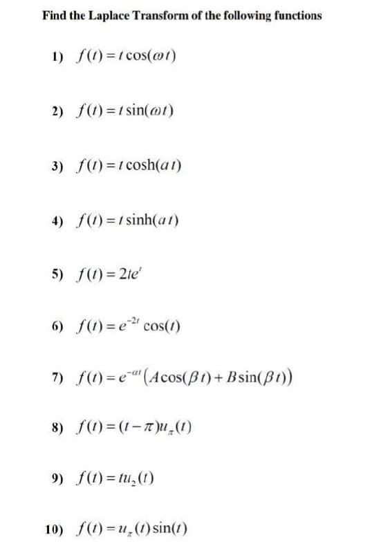 Find the Laplace Transform of the following functions
1) f(1) =t cos(@1)
2) f(1) =1 sin(@1)
3) f(1) =1 cosh(at)
4) f(1) =1 sinh(at)
5) f(1)= 2te'
6) f(1) = e" cos(1)
7) f(1) = e"(Acos(B1)+ Bsin(Bt))
8) f(1) = (1-T)U,(1)
9) f(1) = tu,(1)
10) f(1) = u,(1) sin(1)
