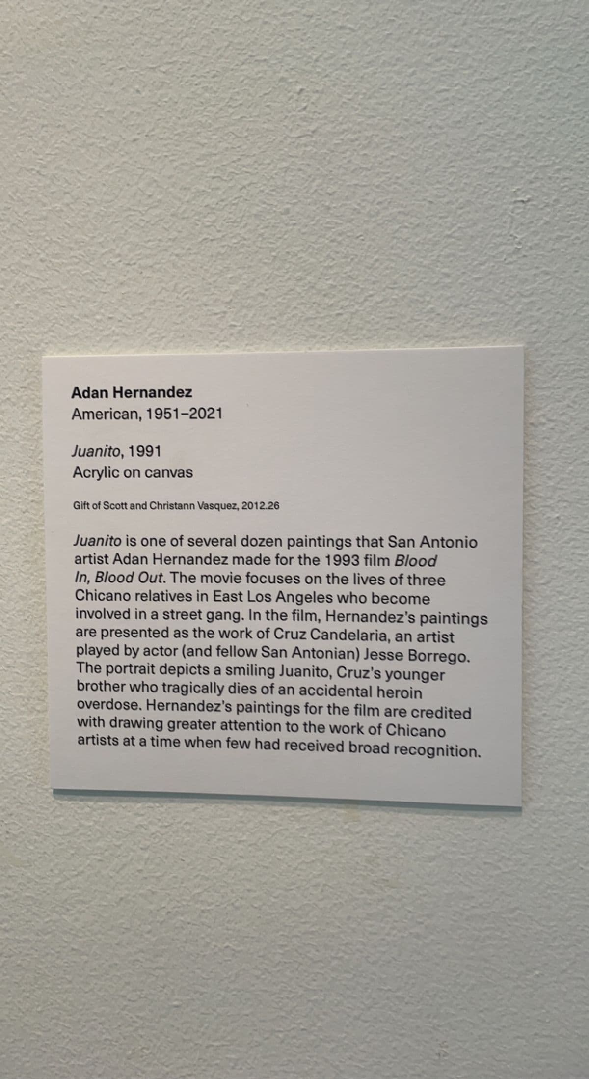Adan Hernandez
American, 1951-2021
Juanito, 1991
Acrylic on canvas
Gift of Scott and Christann Vasquez, 2012.26
Juanito is one of several dozen paintings that San Antonio
artist Adan Hernandez made for the 1993 film Blood
In, Blood Out. The movie focuses on the lives of three
Chicano relatives in East Los Angeles who become
involved in a street gang. In the film, Hernandez's paintings
are presented as the work of Cruz Candelaria, an artist
played by actor (and fellow San Antonian) Jesse Borrego.
The portrait depicts a smiling Juanito, Cruz's younger
brother who tragically dies of an accidental heroin
overdose. Hernandez's paintings for the film are credited
with drawing greater attention to the work of Chicano
artists at a time when few had received broad recognition.
