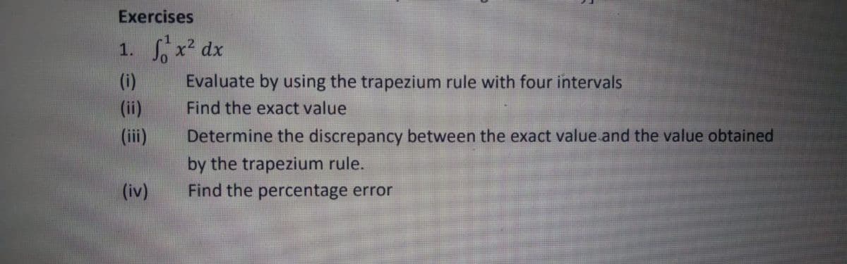 Exercises
1. Sx dx
(i)
Evaluate by using the trapezium rule with four intervals
(ii)
Find the exact value
(iii)
Determine the discrepancy between the exact value and the value obtained
by the trapezium rule.
Find the percentage error
(iv)
