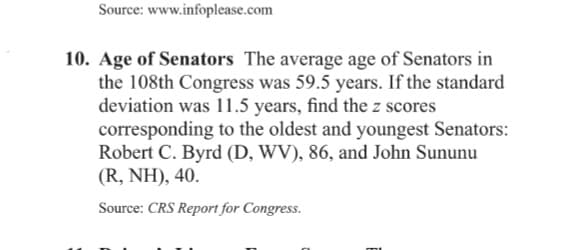 Source: www.infoplease.com
10. Age of Senators The average age of Senators in
the 108th Congress was 59.5 years. If the standard
deviation was 11.5 years, find the z scores
corresponding to the oldest and youngest Senators:
Robert C. Byrd (D, WV), 86, and John Sununu
(R, NH), 40.
Source: CRS Report for Congress.
