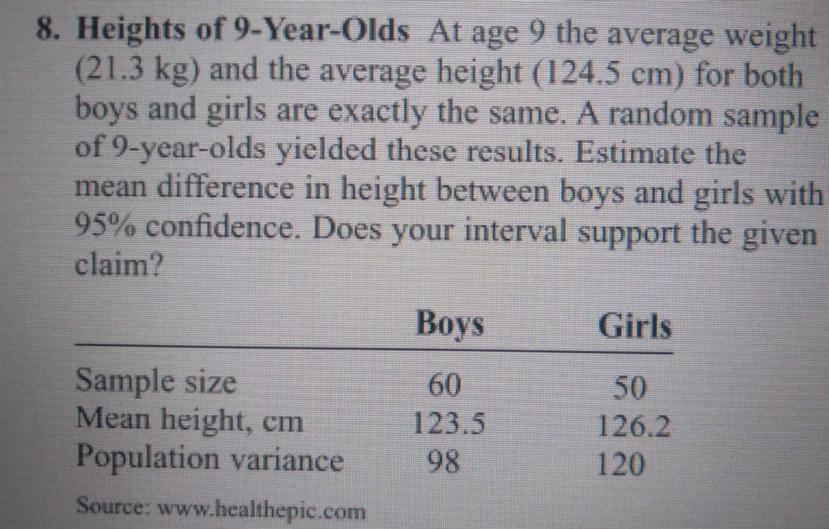 8. Heights of 9-Year-Olds At age 9 the average weight
(21.3kg) and the average height (124.5 cm) for both
boys and girls are exactly the same. A random sample
of 9-year-olds yielded these results. Estimate the
mean difference in height between boys and girls with
95% confidence. Does
claim?
your
interval
support
the given
Вoys
Girls
Sample size
Mean height, cm
Population variance
60
50
123,5
126.2
98
120
Source: www.healthepic.com
