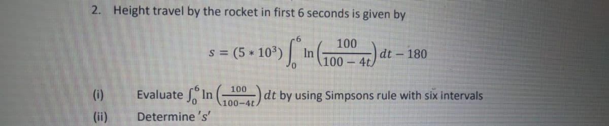 2. Height travel by the rocket in first 6 seconds is given by
100
s = (5 10°)|
In
100
dt -
4t)
180
100
(i)
Evaluate In
dt by using Simpsons rule with six intervals
100-4t
(ii)
Determine 's'
