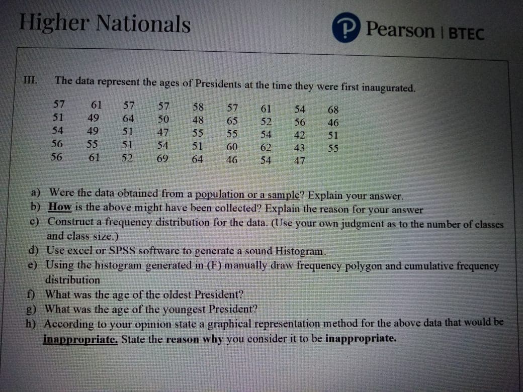 Higher Nationals
P Pearson I BTEC
III.
The data represent the ages of Presidents at the time they were first inaugurated.
57
61
57
57
58
57
61
54
68
51
49
64
50
48
65
52
56
46
54
49
51
47
55
55
54
42
51
56
55
51
54
51
60
62
43
55
56
61
52
69
64
46
54
47
a) Were the data obtained from a population or a sample? Explain your answer.
b) How is the above might have been collected? Explain the reason for your answer
c) Construct a frequency distribution for the data. (Use your own judgment as to the number of classes
and class size.)
d) Use excel or SPSS software to generate a sound Histogram
e) Using the histogram generated in (F) manually draw frequeney polygon and cumulative frequency
distribution
f) What was the age of the oldest President?
g) What was the age of the youngest President?
h) According to your opinion state a graphical representation method for the above data that would be
inappropriate. State the reason why you consider it to be inappropriate.
