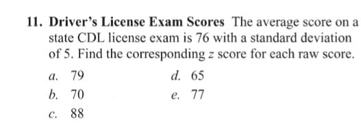 11. Driver's License Exam Scores The average score on a
state CDL license exam is 76 with a standard deviation
of 5. Find the corresponding z score for each raw score.
а.
79
d. 65
b. 70
е. 77
C.
88

