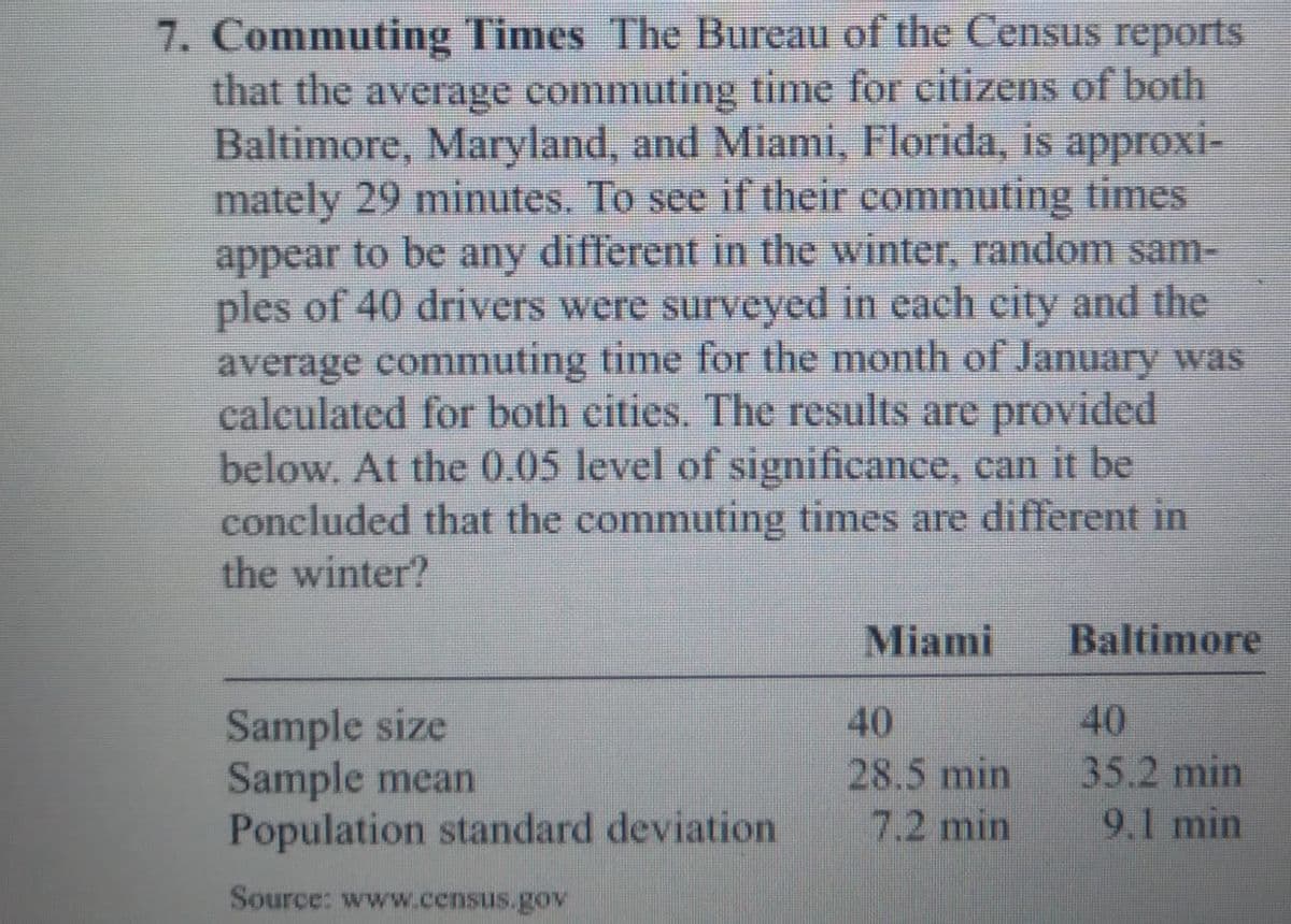 7. Commuting Times The Bureau of the Census reports
that the average commuting time for citizens of both
Baltimore, Maryland, and Miami, Florida, is approxi-
mately 29 minutes. To see if their commuting times
appear to be any different in the winter, random sam-
ples of 40 drivers were surveyed in each city and the
average commuting time for the month of January was
calculated for both cities. The results are provided
below. At the 0.05 level of significance, can it be
concluded that the commuting times are different in
the winter?
Miami
Baltimore
Sample size
Sample mean
Population standard deviation
40
40
28.5 min
35.2 min
7.2 min
9.1 min
Source: www.census.gov
