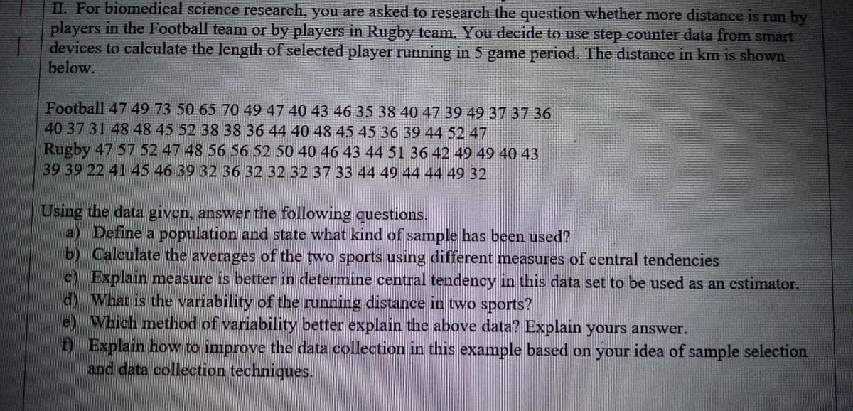 II. For biomedical science research, you are asked to research the question whether more distance is run by
players in the Football team or by players in Rugby team. You decide to use step counter data from smart
devices to calculate the length of selected player running in 5 game period. The distance in km is shown
below.
Football 47 49 73 50 65 70 49 47 40 43 46 35 38 40 47 39 49 37 37 36
40 37 31 48 48 45 52 38 38 36 44 40 48 45 45 36 39 44 52 47
Rugby 47 57 52 47 48 56 56 52 50 40 46 43 44 51 36 42 49 49 40 43
39 39 22 41 45 46 39 32 36 32 32 32 37 33 44 49 44 44 49 32
Using the data given, answer the following questions.
a) Define a population and state what kind of sample has been used?
b) Calculate the averages of the two sports using different measures of central tendencies
Explain measure is better in determine central tendency in this data set to be used as an estimator.
d)What is the variability of the running distance in two sports?
e Which method of variability better explain the above data? Explain yours answer.
Ð Explain how to improve the data collection in this example based on your idea of sample selection
and data collection techniques.
