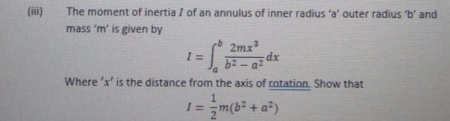 (iii)
The moment of inertia I of an annulus of inner radius 'a' outer radius 'b' and
mass 'm' is given by
rb2mx
b2 - a?
Where 'x' is the distance from the axis of cotation, Show that
1.
I = m(b2 + a)
